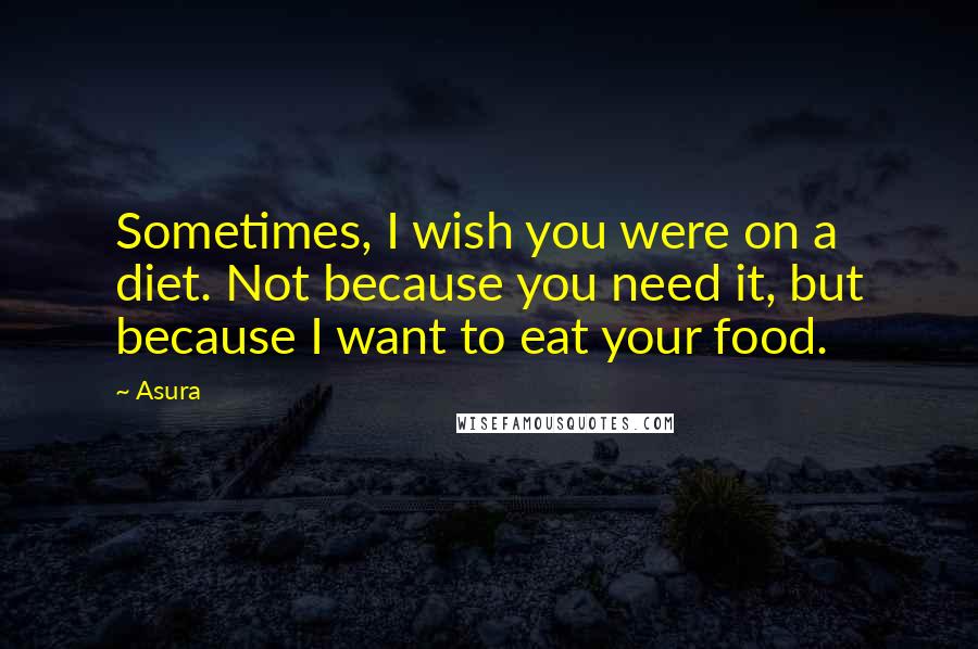 Asura Quotes: Sometimes, I wish you were on a diet. Not because you need it, but because I want to eat your food.