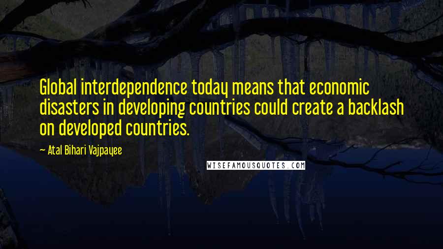 Atal Bihari Vajpayee Quotes: Global interdependence today means that economic disasters in developing countries could create a backlash on developed countries.