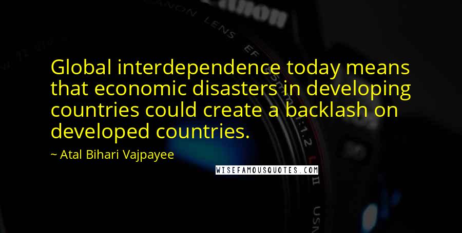 Atal Bihari Vajpayee Quotes: Global interdependence today means that economic disasters in developing countries could create a backlash on developed countries.