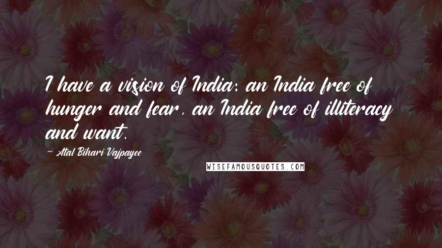 Atal Bihari Vajpayee Quotes: I have a vision of India: an India free of hunger and fear, an India free of illiteracy and want.