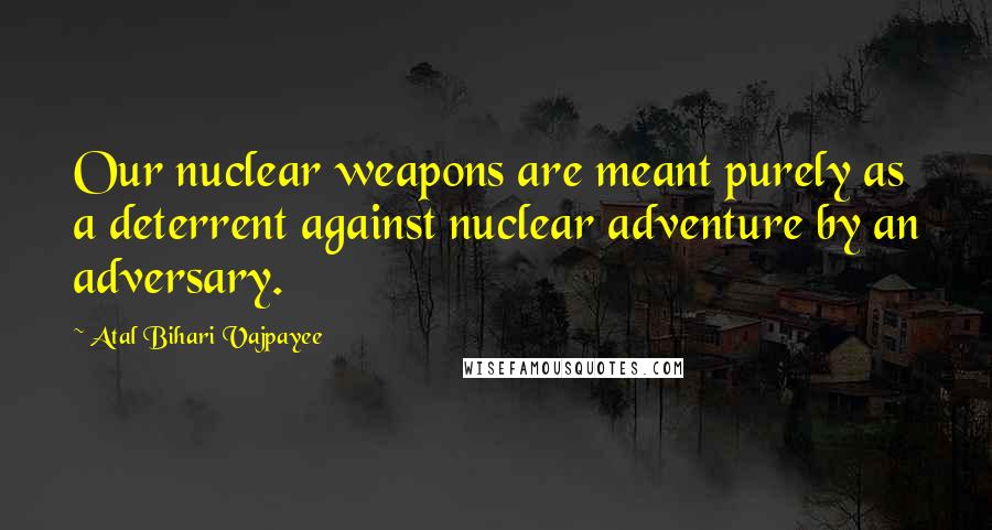 Atal Bihari Vajpayee Quotes: Our nuclear weapons are meant purely as a deterrent against nuclear adventure by an adversary.