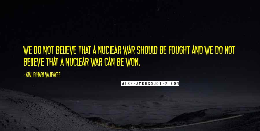 Atal Bihari Vajpayee Quotes: We do not believe that a nuclear war should be fought and we do not believe that a nuclear war can be won.