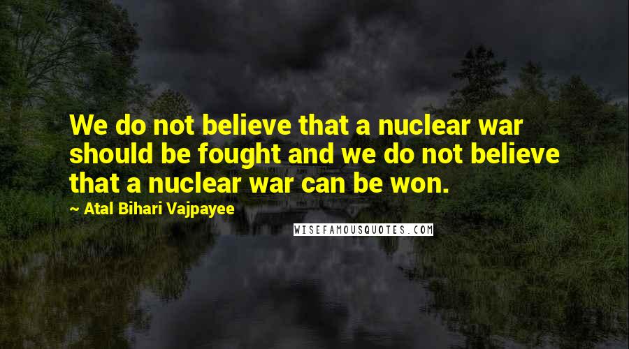 Atal Bihari Vajpayee Quotes: We do not believe that a nuclear war should be fought and we do not believe that a nuclear war can be won.