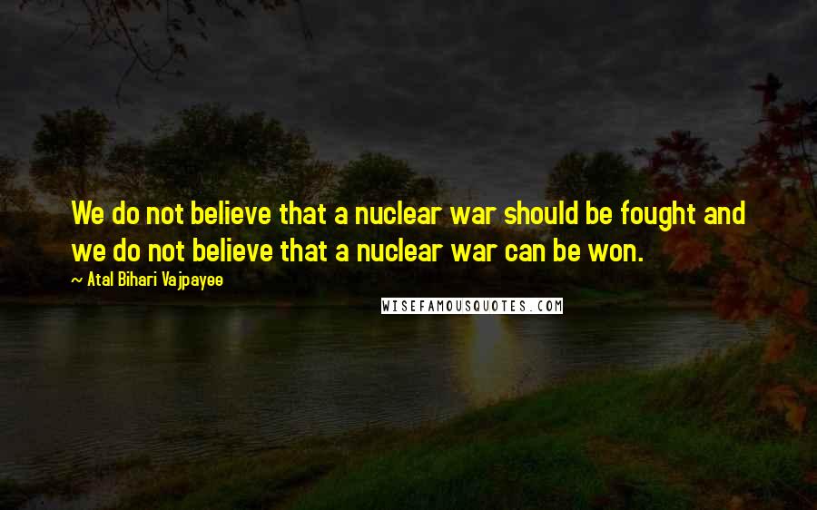 Atal Bihari Vajpayee Quotes: We do not believe that a nuclear war should be fought and we do not believe that a nuclear war can be won.