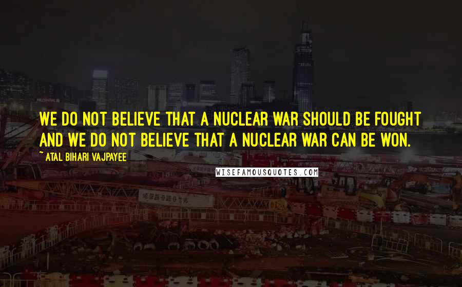 Atal Bihari Vajpayee Quotes: We do not believe that a nuclear war should be fought and we do not believe that a nuclear war can be won.