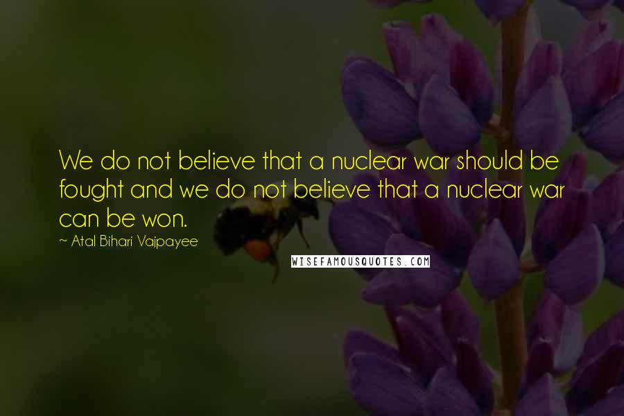 Atal Bihari Vajpayee Quotes: We do not believe that a nuclear war should be fought and we do not believe that a nuclear war can be won.