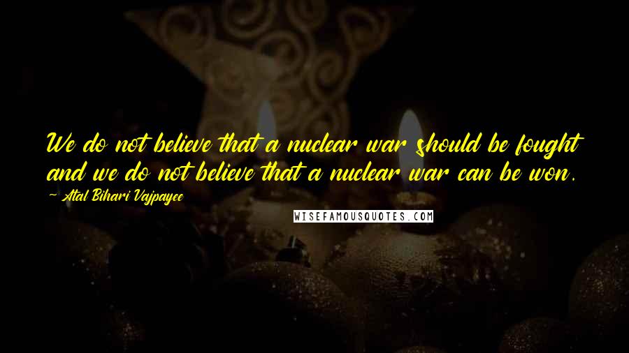 Atal Bihari Vajpayee Quotes: We do not believe that a nuclear war should be fought and we do not believe that a nuclear war can be won.