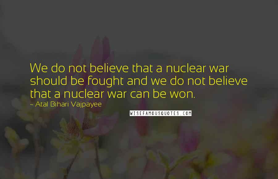 Atal Bihari Vajpayee Quotes: We do not believe that a nuclear war should be fought and we do not believe that a nuclear war can be won.