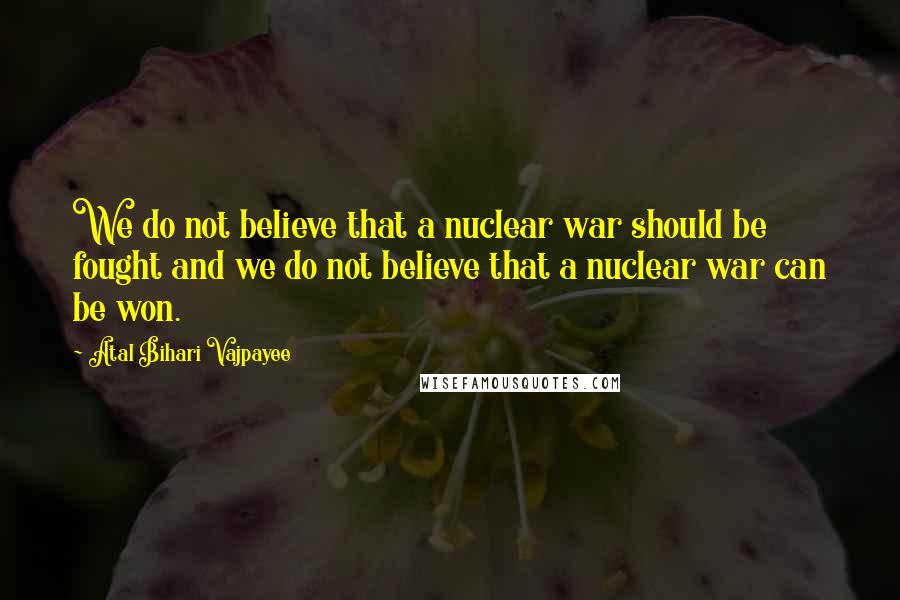 Atal Bihari Vajpayee Quotes: We do not believe that a nuclear war should be fought and we do not believe that a nuclear war can be won.