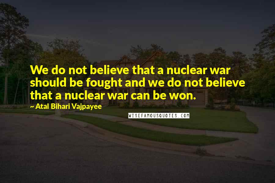 Atal Bihari Vajpayee Quotes: We do not believe that a nuclear war should be fought and we do not believe that a nuclear war can be won.