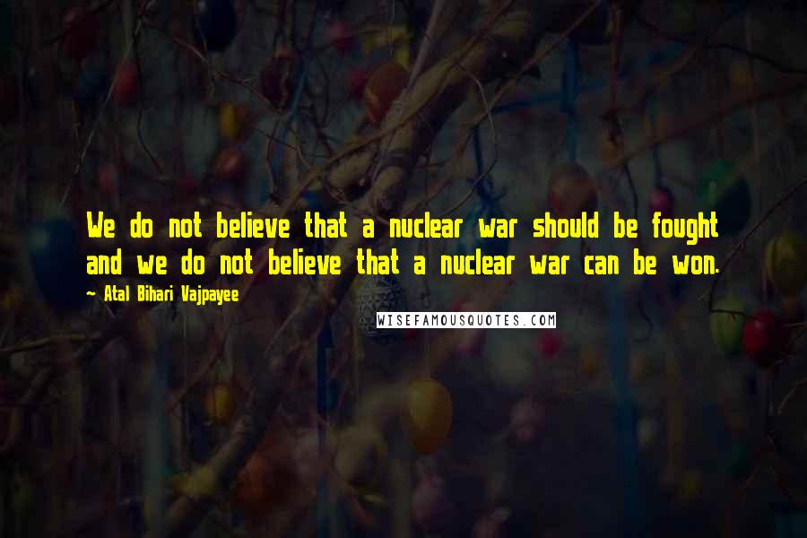 Atal Bihari Vajpayee Quotes: We do not believe that a nuclear war should be fought and we do not believe that a nuclear war can be won.