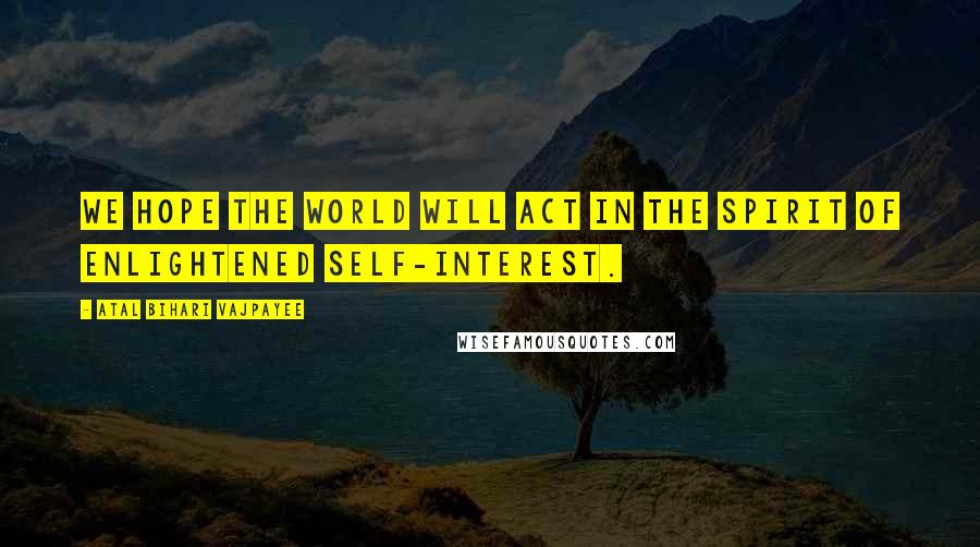 Atal Bihari Vajpayee Quotes: We hope the world will act in the spirit of enlightened self-interest.