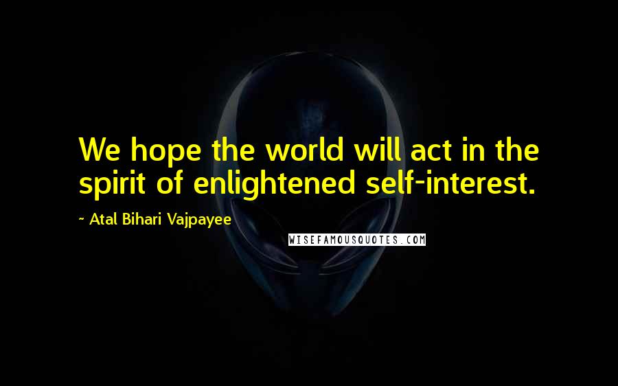 Atal Bihari Vajpayee Quotes: We hope the world will act in the spirit of enlightened self-interest.