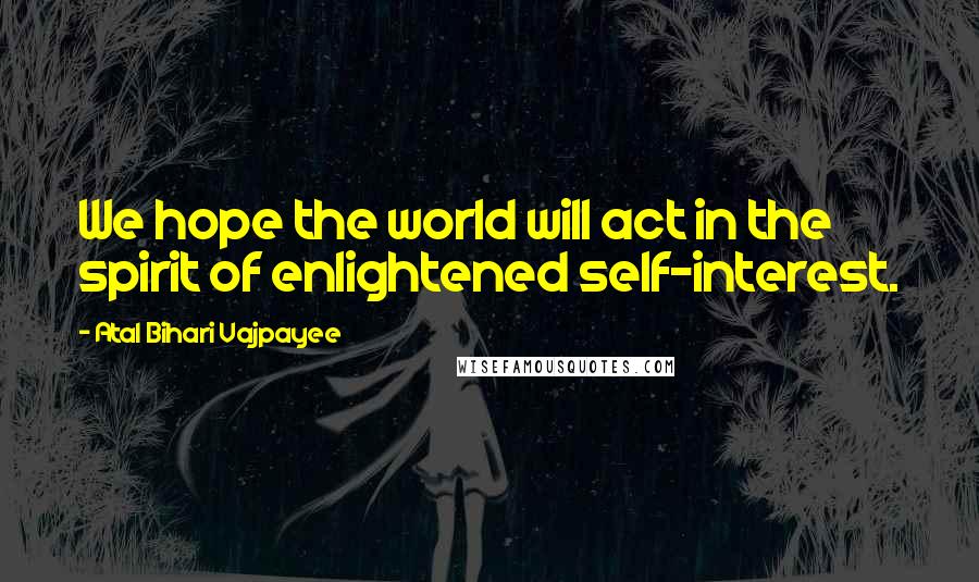 Atal Bihari Vajpayee Quotes: We hope the world will act in the spirit of enlightened self-interest.
