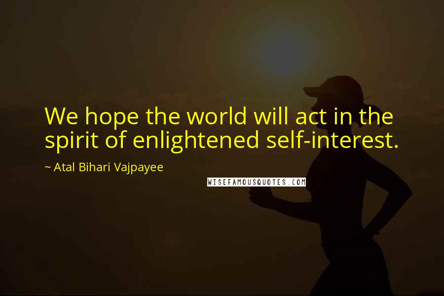 Atal Bihari Vajpayee Quotes: We hope the world will act in the spirit of enlightened self-interest.