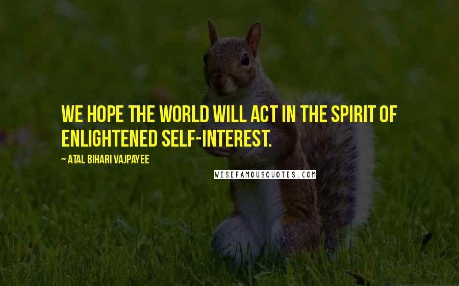 Atal Bihari Vajpayee Quotes: We hope the world will act in the spirit of enlightened self-interest.