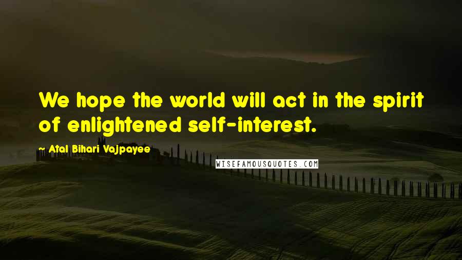 Atal Bihari Vajpayee Quotes: We hope the world will act in the spirit of enlightened self-interest.