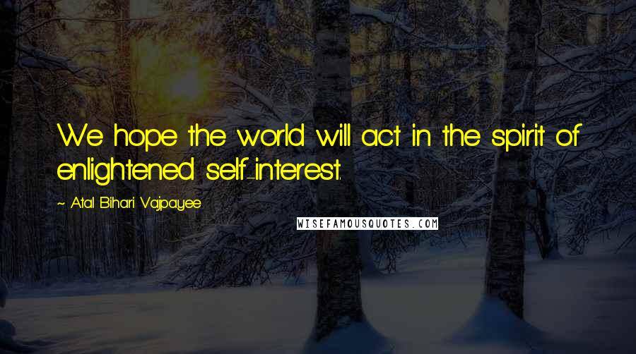 Atal Bihari Vajpayee Quotes: We hope the world will act in the spirit of enlightened self-interest.