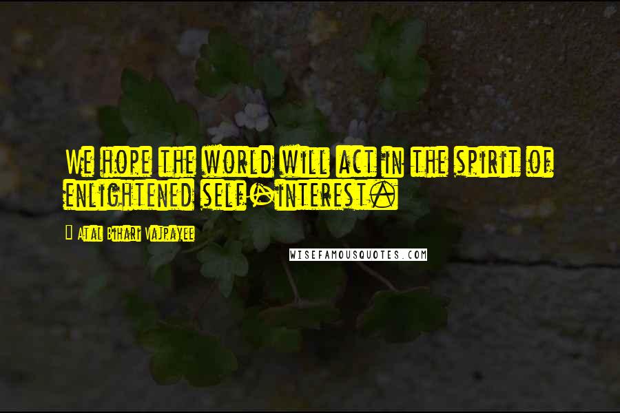 Atal Bihari Vajpayee Quotes: We hope the world will act in the spirit of enlightened self-interest.