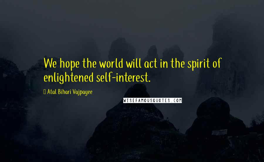 Atal Bihari Vajpayee Quotes: We hope the world will act in the spirit of enlightened self-interest.