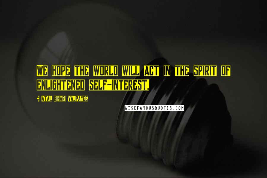 Atal Bihari Vajpayee Quotes: We hope the world will act in the spirit of enlightened self-interest.