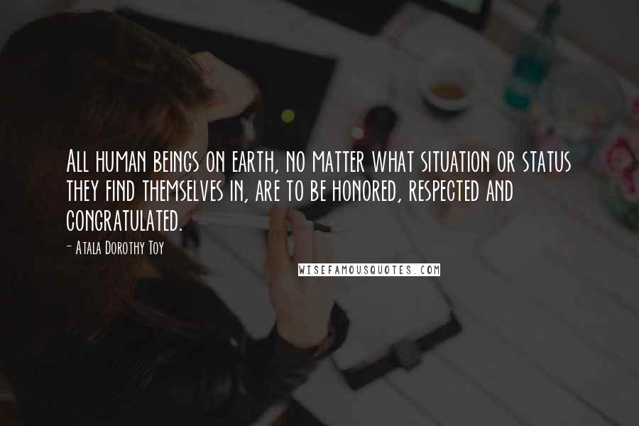 Atala Dorothy Toy Quotes: All human beings on earth, no matter what situation or status they find themselves in, are to be honored, respected and congratulated.
