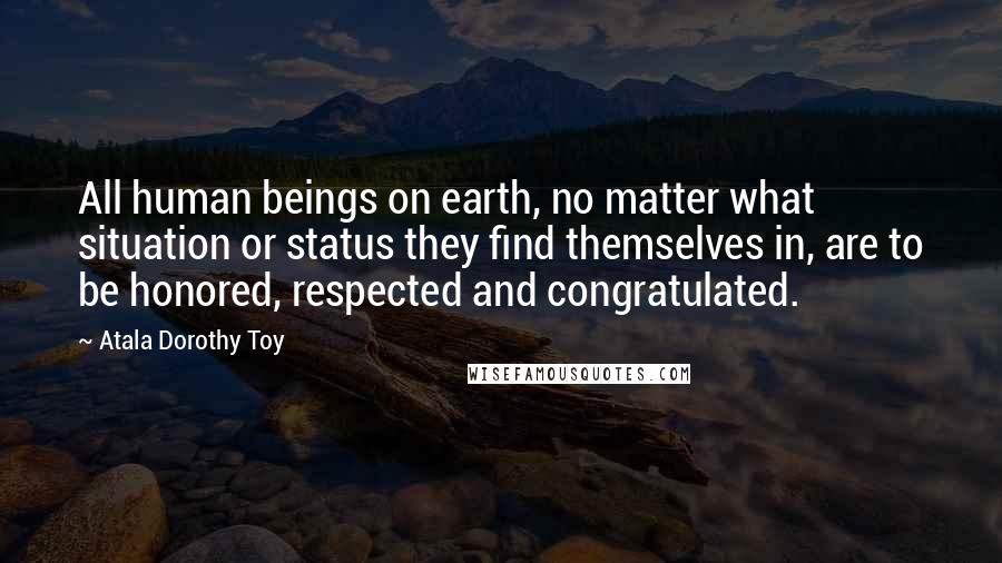 Atala Dorothy Toy Quotes: All human beings on earth, no matter what situation or status they find themselves in, are to be honored, respected and congratulated.