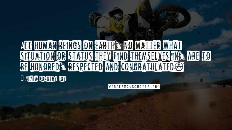 Atala Dorothy Toy Quotes: All human beings on earth, no matter what situation or status they find themselves in, are to be honored, respected and congratulated.