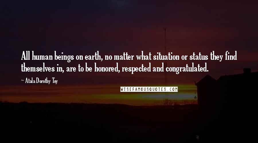 Atala Dorothy Toy Quotes: All human beings on earth, no matter what situation or status they find themselves in, are to be honored, respected and congratulated.