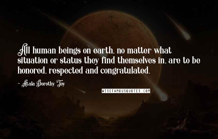 Atala Dorothy Toy Quotes: All human beings on earth, no matter what situation or status they find themselves in, are to be honored, respected and congratulated.