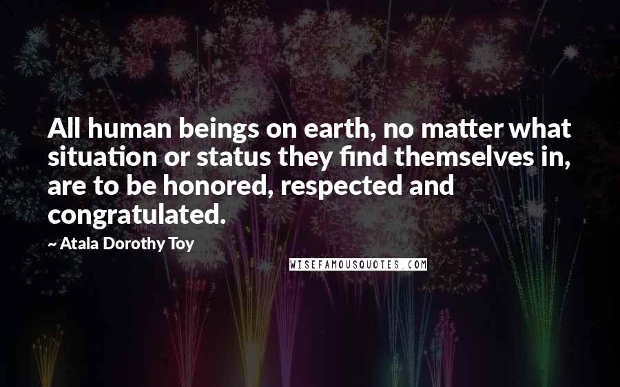 Atala Dorothy Toy Quotes: All human beings on earth, no matter what situation or status they find themselves in, are to be honored, respected and congratulated.