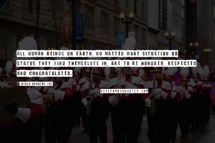 Atala Dorothy Toy Quotes: All human beings on earth, no matter what situation or status they find themselves in, are to be honored, respected and congratulated.