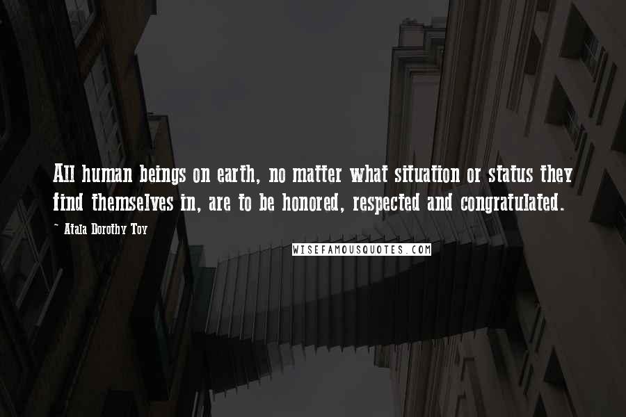 Atala Dorothy Toy Quotes: All human beings on earth, no matter what situation or status they find themselves in, are to be honored, respected and congratulated.