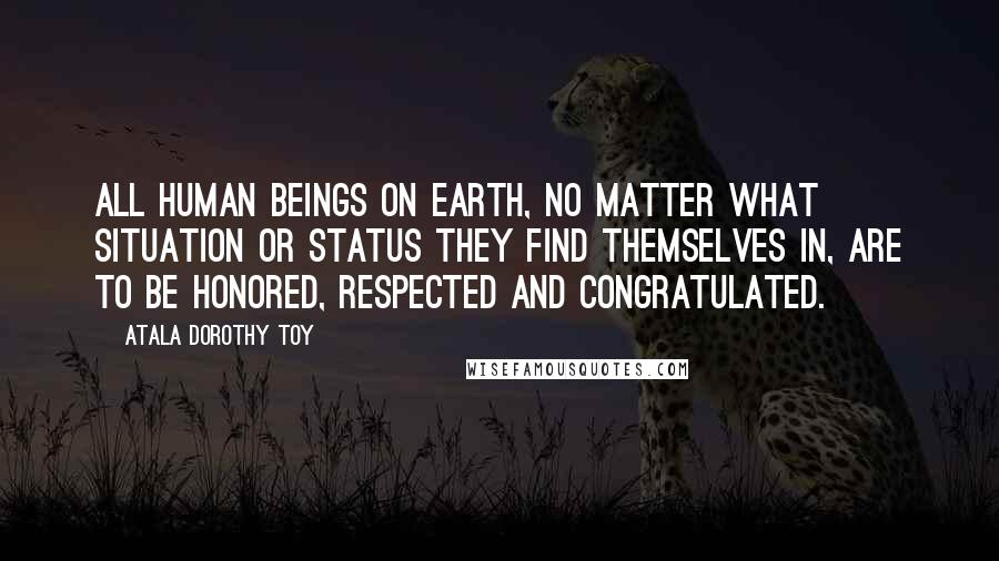 Atala Dorothy Toy Quotes: All human beings on earth, no matter what situation or status they find themselves in, are to be honored, respected and congratulated.