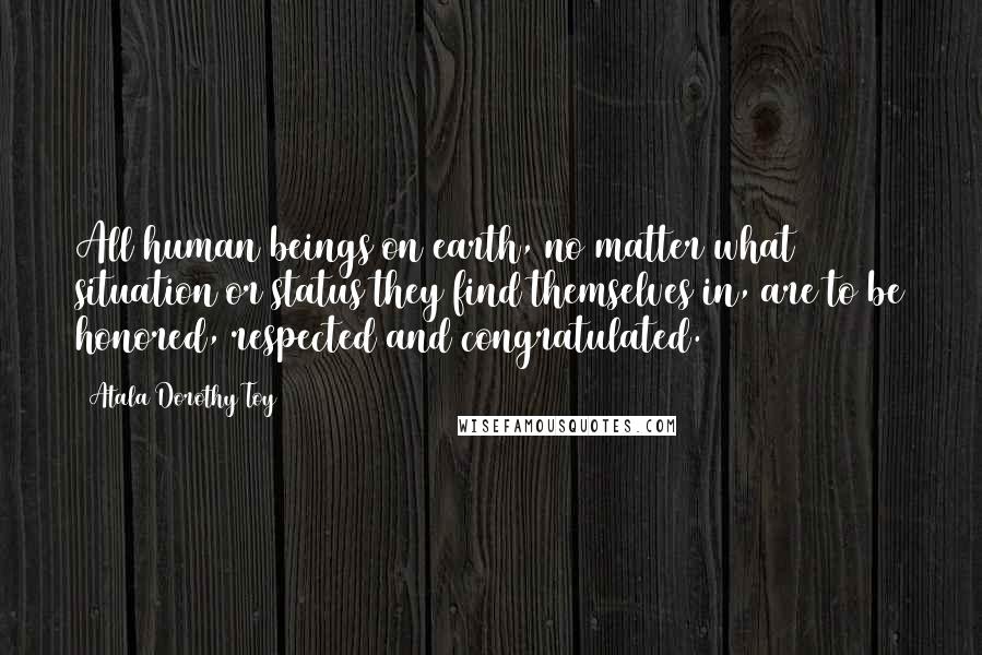 Atala Dorothy Toy Quotes: All human beings on earth, no matter what situation or status they find themselves in, are to be honored, respected and congratulated.