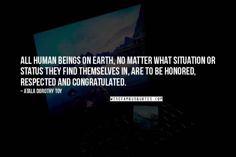 Atala Dorothy Toy Quotes: All human beings on earth, no matter what situation or status they find themselves in, are to be honored, respected and congratulated.