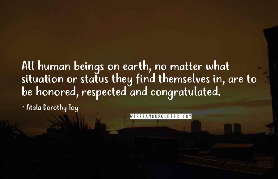 Atala Dorothy Toy Quotes: All human beings on earth, no matter what situation or status they find themselves in, are to be honored, respected and congratulated.