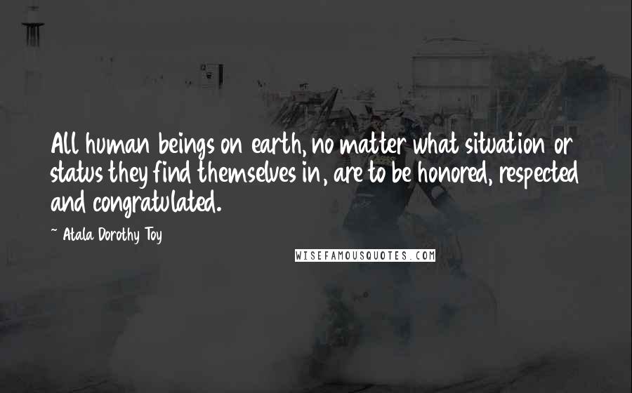 Atala Dorothy Toy Quotes: All human beings on earth, no matter what situation or status they find themselves in, are to be honored, respected and congratulated.