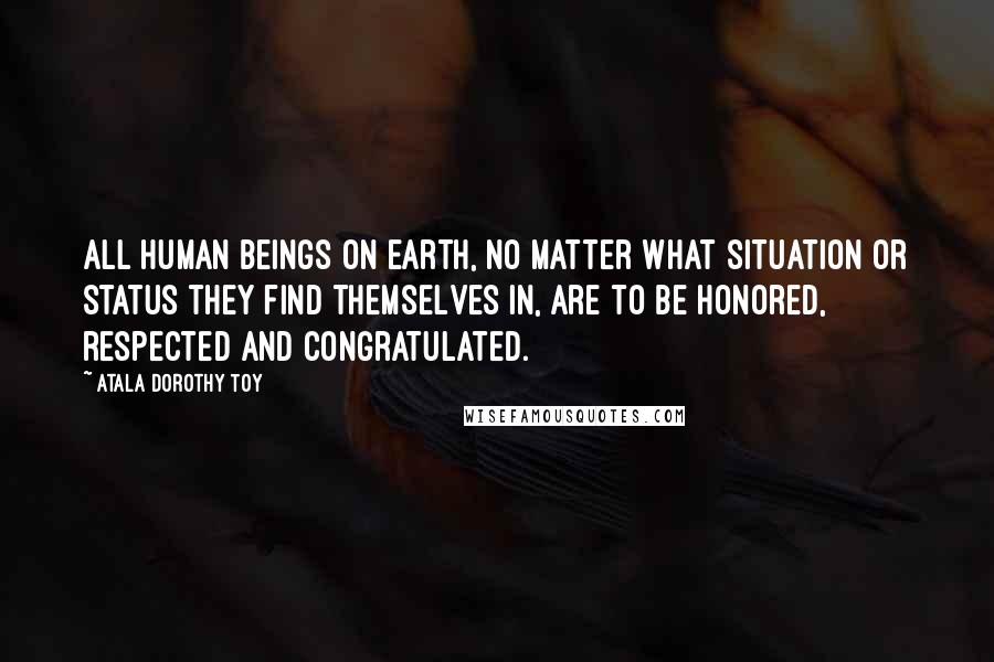 Atala Dorothy Toy Quotes: All human beings on earth, no matter what situation or status they find themselves in, are to be honored, respected and congratulated.