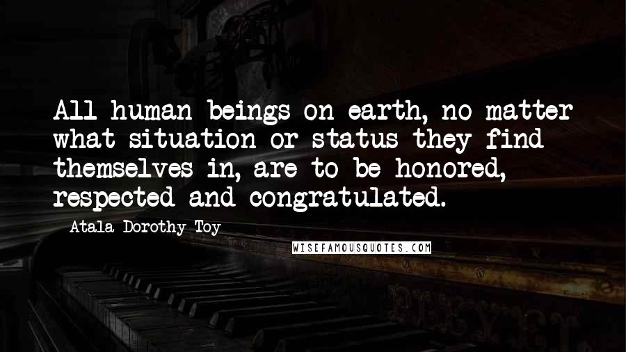 Atala Dorothy Toy Quotes: All human beings on earth, no matter what situation or status they find themselves in, are to be honored, respected and congratulated.