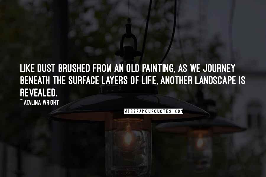 Atalina Wright Quotes: Like dust brushed from an old painting, as we journey beneath the surface layers of life, another landscape is revealed.