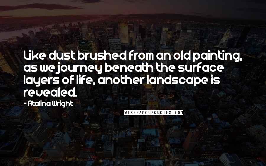 Atalina Wright Quotes: Like dust brushed from an old painting, as we journey beneath the surface layers of life, another landscape is revealed.