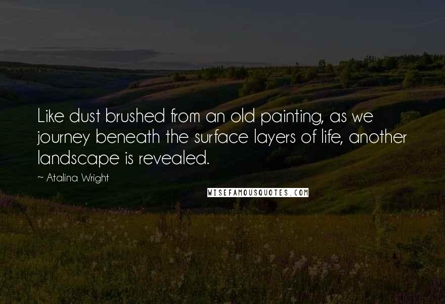 Atalina Wright Quotes: Like dust brushed from an old painting, as we journey beneath the surface layers of life, another landscape is revealed.