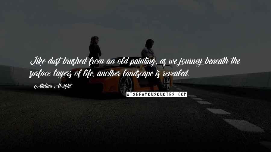 Atalina Wright Quotes: Like dust brushed from an old painting, as we journey beneath the surface layers of life, another landscape is revealed.