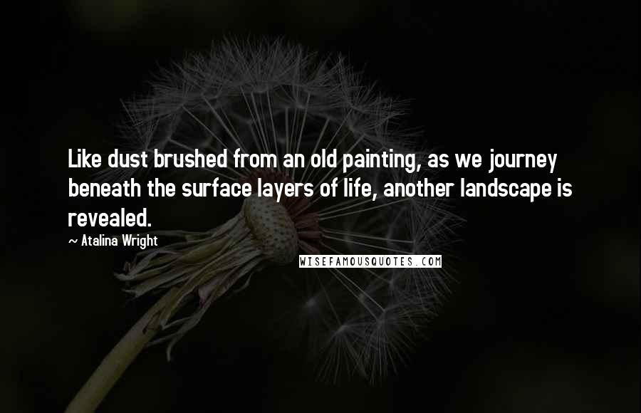 Atalina Wright Quotes: Like dust brushed from an old painting, as we journey beneath the surface layers of life, another landscape is revealed.