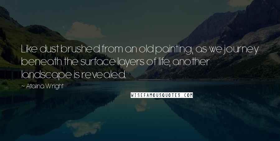 Atalina Wright Quotes: Like dust brushed from an old painting, as we journey beneath the surface layers of life, another landscape is revealed.