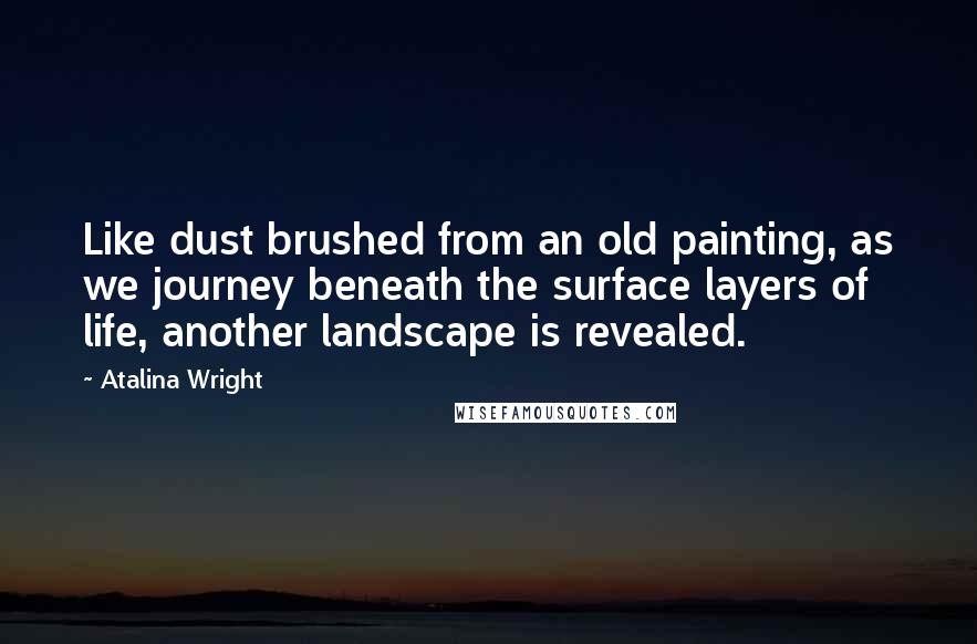 Atalina Wright Quotes: Like dust brushed from an old painting, as we journey beneath the surface layers of life, another landscape is revealed.