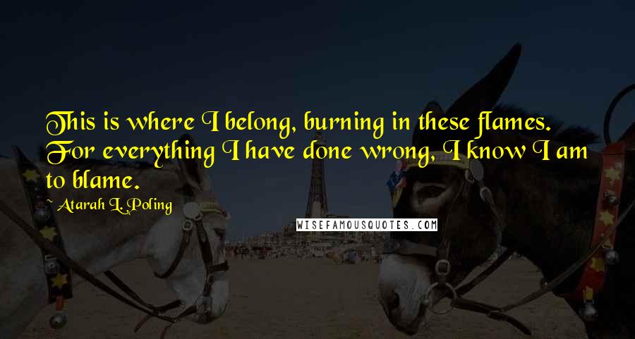 Atarah L. Poling Quotes: This is where I belong, burning in these flames. For everything I have done wrong, I know I am to blame.