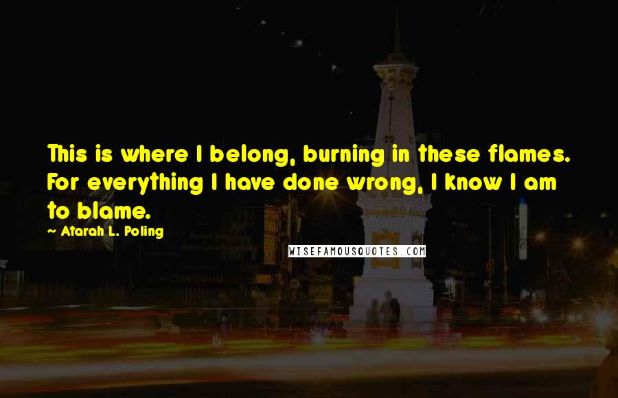 Atarah L. Poling Quotes: This is where I belong, burning in these flames. For everything I have done wrong, I know I am to blame.