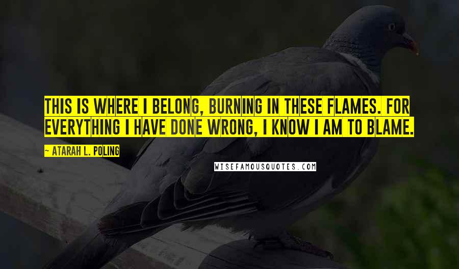 Atarah L. Poling Quotes: This is where I belong, burning in these flames. For everything I have done wrong, I know I am to blame.